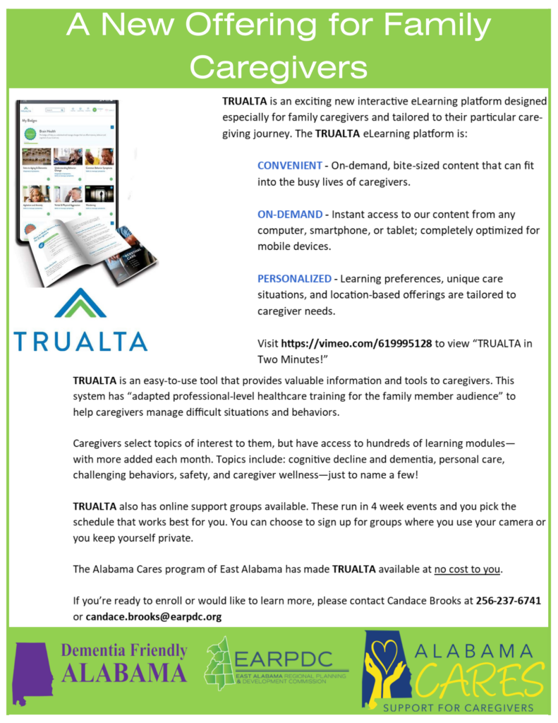 TRUALTA is an exciting new interactive eLearning platform designed especially for family caregivers and tailored to their particular caregiving journey. The TRUALTA eLearning platform is: CONVENIENT - On-demand, bite-sized content that can fit into the busy lives of caregivers. ON-DEMAND - Instant access to our content from any computer, smartphone, or tablet; completely optimized for mobile devices. PERSONALIZED - Learning preferences, unique care situations, and location-based offerings are tailored to caregiver needs. Visit https://vimeo.com/619995128 to view “TRUALTA in Two Minutes!” TRUALTA is an easy-to-use tool that provides valuable information and tools to caregivers. This system has “adapted professional-level healthcare training for the family member audience” to help caregivers manage difficult situations and behaviors. Caregivers select topics of interest to them, but have access to hundreds of learning modules— with more added each month. Topics include: cognitive decline and dementia, personal care, challenging behaviors, safety, and caregiver wellness—just to name a few! TRUALTA also has online support groups available. These run in 4 week events and you pick the schedule that works best for you. You can choose to sign up for groups where you use your camera or you keep yourself private. The Alabama Cares program of East Alabama has made TRUALTA available at no cost to you. If you’re ready to enroll or would like to learn more, please contact Candace Brooks at 256-237-6741 or candace.brooks@earpdc.org