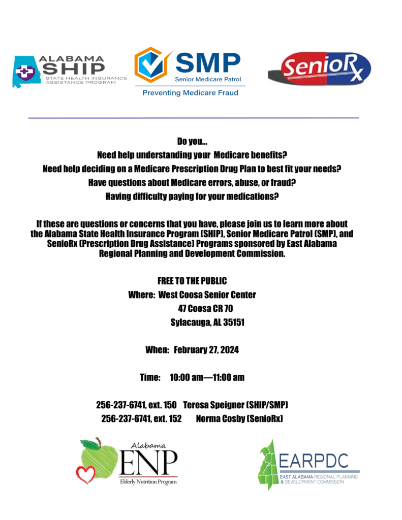 Do you... Need help understanding your Medicare benefits? Need help deciding on a Medicare Prescription Drug Plan to best fit your needs? Have questions about Medicare errors, abuse, or fraud? Having difficulty paying for your medications? If these are questions or concerns that you have, please join us to learn more about the Alabama State Health Insurance Program (SHIP), Senior Medicare Patrol (SMP), and SenioRx (Prescription Drug Assistance) Programs sponsored by East Alabama Regional Planning and Development Commission. FREE TO THE PUBLIC Where: West Coosa Senior Center 47 Coosa CR 70 Sylacauga, AL 35151 When: February 27, 2024 Time: 10:00 am—11:00 am 256-237-6741, ext. 150 Teresa Speigner (SHIP/SMP) 256-237-6741, ext. 152 Norma Cosby (SenioRx)