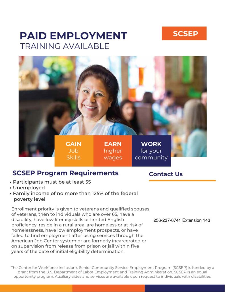 Participants must be at least 55 • Unemployed • Family income of no more than 125% of the federal poverty level SCSEP Program Requirements The Center for Workforce Inclusion’s Senior Community Service Employment Program (SCSEP) is funded by a grant from the U.S. Department of Labor Employment and Training Administration. SCSEP is an equal opportunity program. Auxiliary aides and services are available upon request to individuals with disabilities. Enrollment priority is given to veterans and qualiﬁed spouses of veterans, then to individuals who are over 65, have a disability, have low literacy skills or limited English proﬁciency, reside in a rural area, are homeless or at risk of homelessness, have low employment prospects, or have failed to ﬁnd employment after using services through the American Job Center system or are formerly incarcerated or on supervision from release from prison or jail within ﬁve years of the date of initial eligibility determination.